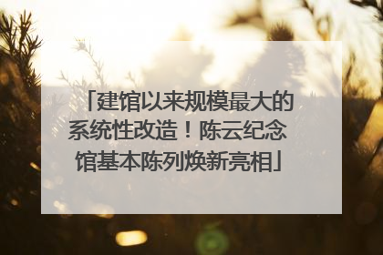 建馆以来规模最大的系统性改造！陈云纪念馆基本陈列焕新亮相