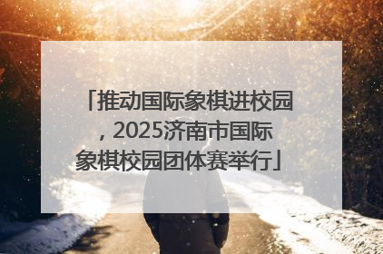 推动国际象棋进校园，2025济南市国际象棋校园团体赛举行