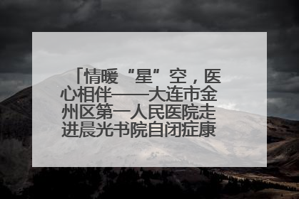 情暖“星”空，医心相伴——大连市金州区第一人民医院走进晨光书院自闭症康复服务中心