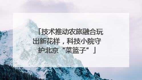 技术推动农旅融合玩出新花样，科技小院守护北京“菜篮子”