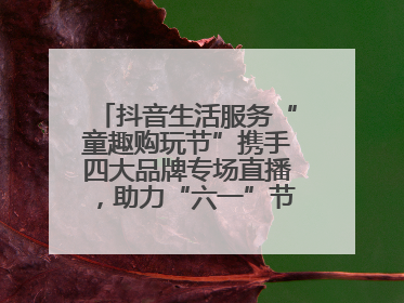 抖音生活服务“童趣购玩节”携手四大品牌专场直播，助力“六一”节日消费