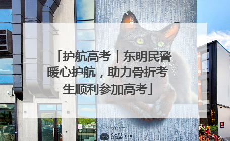 护航高考｜东明民警暖心护航，助力骨折考生顺利参加高考