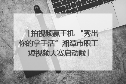 拍视频赢手机 “秀出你的拿手活”湘潭市职工短视频大赛启动啦