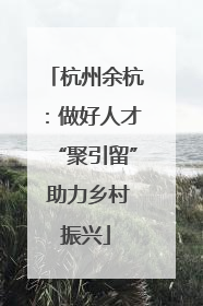 杭州余杭：做好人才“聚引留” 助力乡村振兴