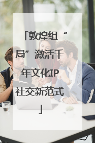 敦煌组“局”激活千年文化IP社交新范式