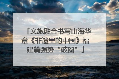 文旅融合书写山海华章《非遗里的中国》福建篇强势“破圈”