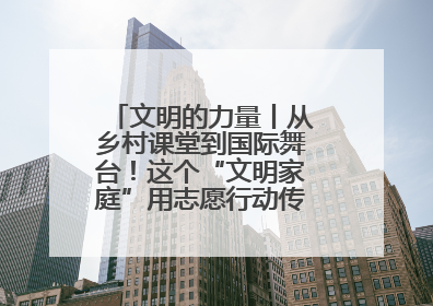 文明的力量丨从乡村课堂到国际舞台！这个“文明家庭”用志愿行动传递爱与文明