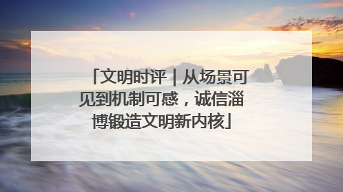 文明时评｜从场景可见到机制可感，诚信淄博锻造文明新内核