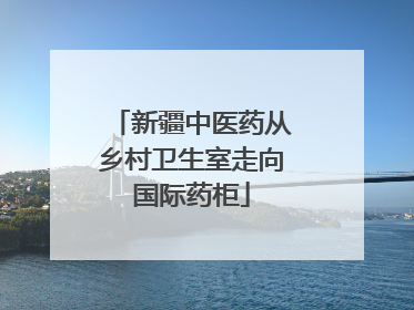 新疆中医药从乡村卫生室走向国际药柜