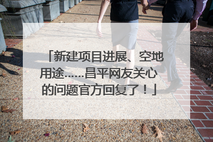新建项目进展、空地用途……昌平网友关心的问题官方回复了！