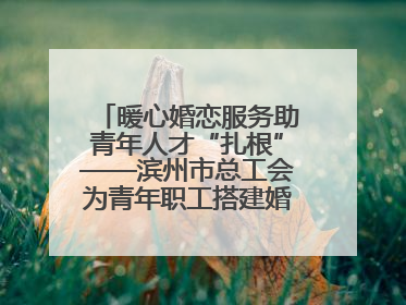 暖心婚恋服务助青年人才“扎根”——滨州市总工会为青年职工搭建婚恋幸福阶梯