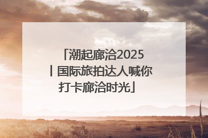 潮起廊洽2025丨国际旅拍达人喊你打卡廊洽时光