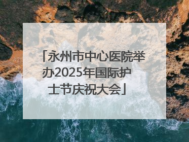 永州市中心医院举办2025年国际护士节庆祝大会