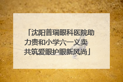 沈阳普瑞眼科医院助力贵和小学六一义卖 共筑爱眼护眼新风尚