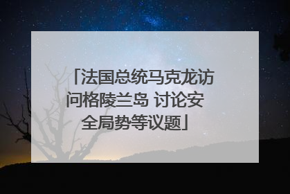 法国总统马克龙访问格陵兰岛 讨论安全局势等议题