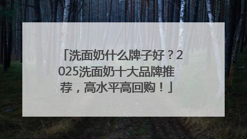 洗面奶什么牌子好？2025洗面奶十大品牌推荐，高水平高回购！