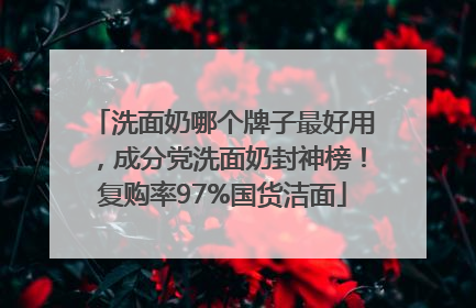 洗面奶哪个牌子最好用，成分党洗面奶封神榜！复购率97%国货洁面