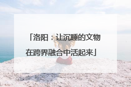 洛阳：让沉睡的文物在跨界融合中活起来