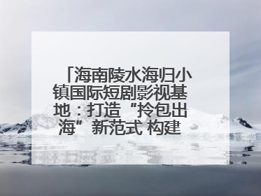 海南陵水海归小镇国际短剧影视基地：打造“拎包出海”新范式 构建全球影视产业“新热土”
