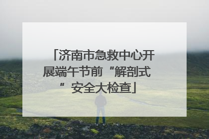 济南市急救中心开展端午节前“解剖式”安全大检查