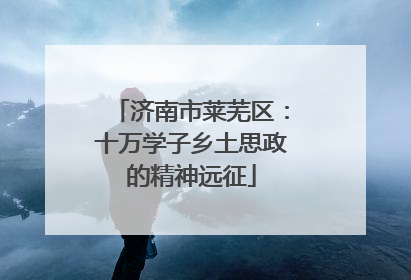 济南市莱芜区：十万学子乡土思政的精神远征