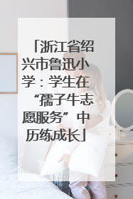 浙江省绍兴市鲁迅小学：学生在“孺子牛志愿服务”中历练成长