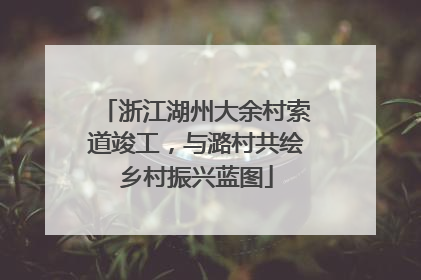 浙江湖州大余村索道竣工，与潞村共绘乡村振兴蓝图