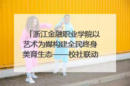 浙江金融职业学院以艺术为媒构建全民终身美育生态——校社联动共谱美育新篇章