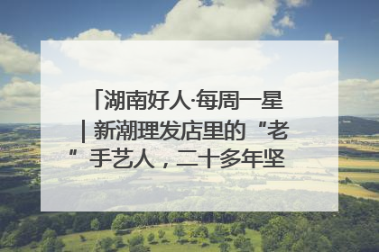 湖南好人·每周一星｜新潮理发店里的“老”手艺人，二十多年坚持5元理发不涨价