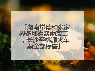 湖南常德和张家界多地遭暴雨袭击，长沙至桃源火车票全部停售