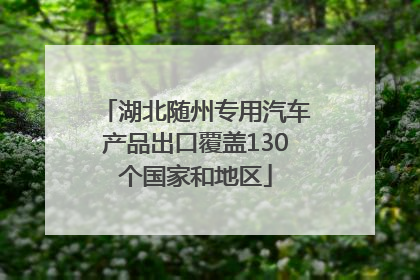 湖北随州专用汽车产品出口覆盖130个国家和地区