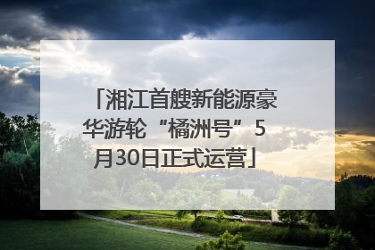 湘江首艘新能源豪华游轮“橘洲号”5月30日正式运营