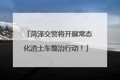 菏泽交警将开展常态化渣土车整治行动！