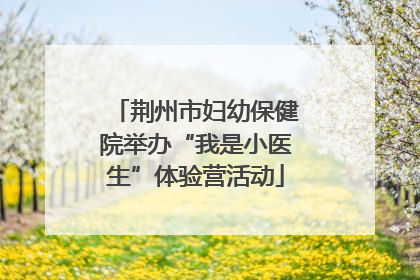 荆州市妇幼保健院举办“我是小医生”体验营活动