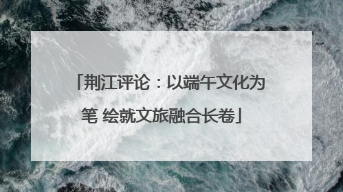 荆江评论：以端午文化为笔 绘就文旅融合长卷