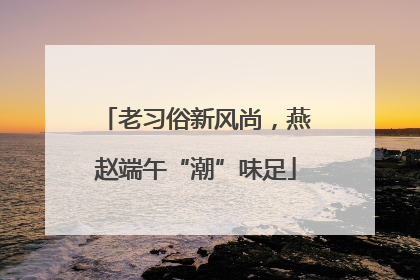 老习俗新风尚，燕赵端午“潮”味足