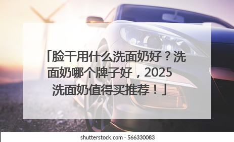 脸干用什么洗面奶好？洗面奶哪个牌子好，2025洗面奶值得买推荐！