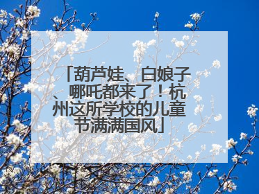 葫芦娃、白娘子、哪吒都来了！杭州这所学校的儿童节满满国风