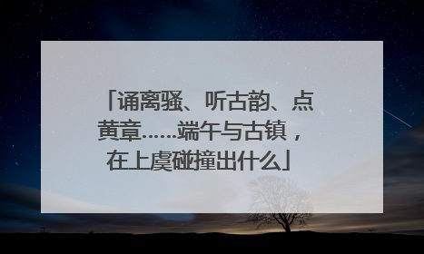 诵离骚、听古韵、点黄章……端午与古镇，在上虞碰撞出什么
