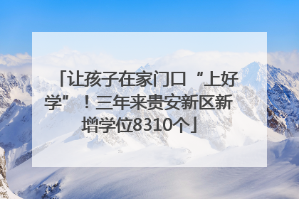 让孩子在家门口“上好学”！三年来贵安新区新增学位8310个