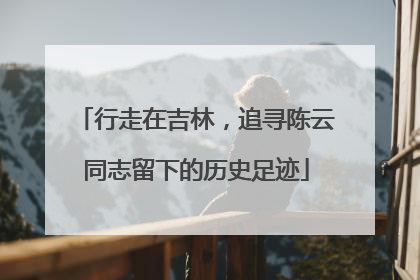行走在吉林，追寻陈云同志留下的历史足迹