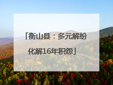 衡山县：多元解纷化解16年积怨