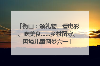 衡山：领礼物、看电影、吃美食……乡村留守、困境儿童圆梦六一