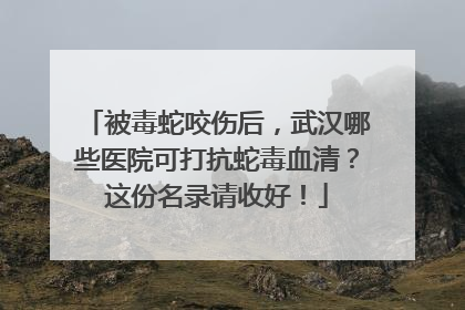 被毒蛇咬伤后，武汉哪些医院可打抗蛇毒血清？这份名录请收好！