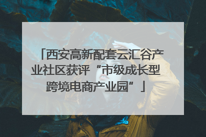 西安高新配套云汇谷产业社区获评“市级成长型跨境电商产业园”