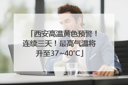 西安高温黄色预警！连续三天！最高气温将升至37~40℃
