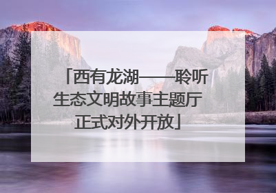 西有龙湖——聆听生态文明故事主题厅正式对外开放
