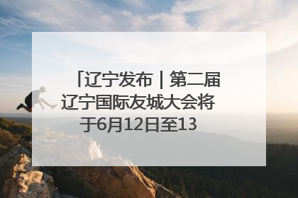 辽宁发布｜第二届辽宁国际友城大会将于6月12日至13日在沈阳举办