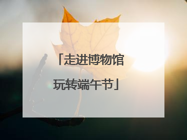 走进博物馆 玩转端午节