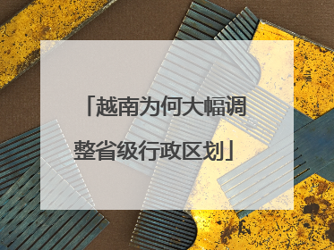 越南为何大幅调整省级行政区划